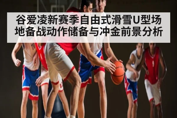 谷爱凌新赛季自由式滑雪U型场地备战动作储备与冲金前景分析
